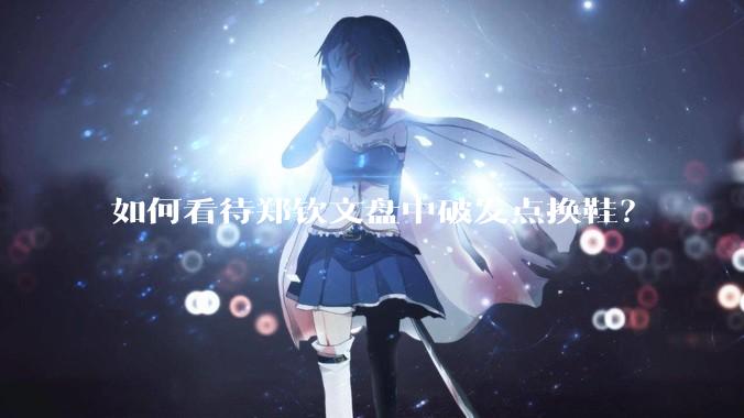 如何看待郑钦文盘中破发点换鞋？