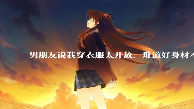 男朋友说我穿衣服太开放，难道好身材不应该显示出来吗？