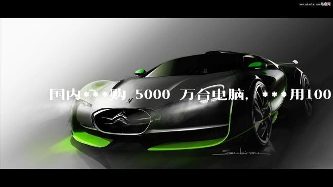 国内***购 5000 万台电脑，***用100％ 国产芯和操作系统，意味着什么？