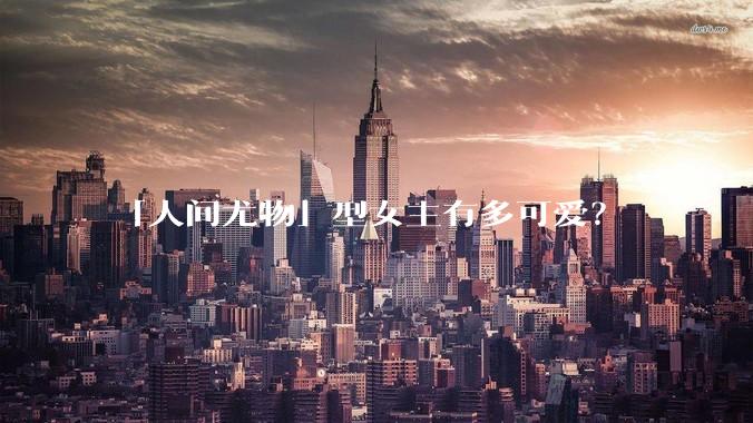 「人间尤物」型女主有多可爱？